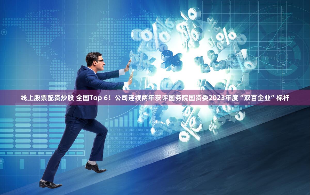 线上股票配资炒股 全国Top 6！公司连续两年获评国务院国资委2023年度“双百企业”标杆