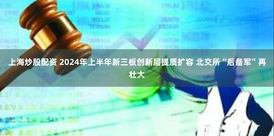 上海炒股配资 2024年上半年新三板创新层提质扩容 北交所“后备军”再壮大