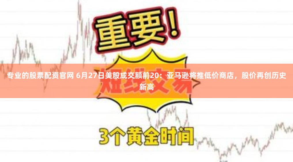 专业的股票配资官网 6月27日美股成交额前20：亚马逊将推低价商店，股价再创历史新高