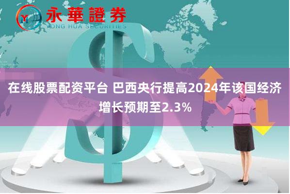 在线股票配资平台 巴西央行提高2024年该国经济增长预期至2.3%