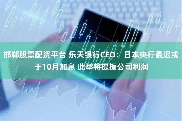 邯郸股票配资平台 乐天银行CEO：日本央行最迟或于10月加息 此举将提振公司利润