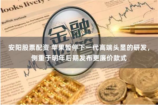 安阳股票配资 苹果暂停下一代高端头显的研发，侧重于明年后期发布更廉价款式