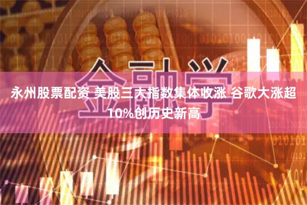 永州股票配资 美股三大指数集体收涨 谷歌大涨超10%创历史新高