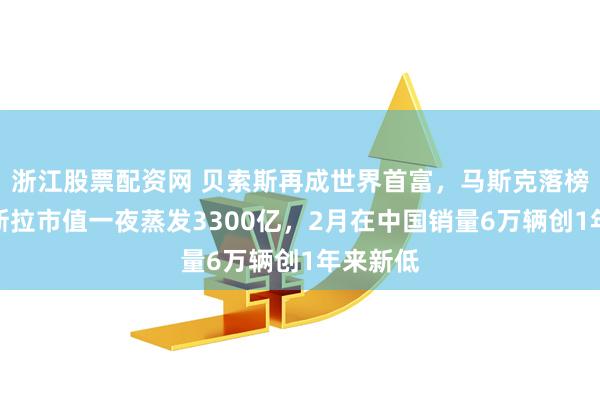 浙江股票配资网 贝索斯再成世界首富，马斯克落榜了！特斯拉市值一夜蒸发3300亿，2月在中国销量6万辆创1年来新低