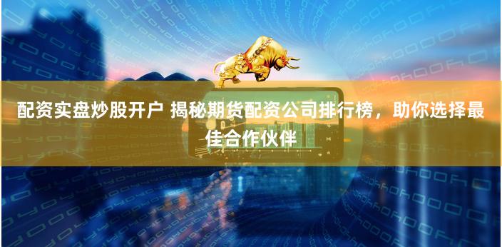 配资实盘炒股开户 揭秘期货配资公司排行榜，助你选择最佳合作伙伴