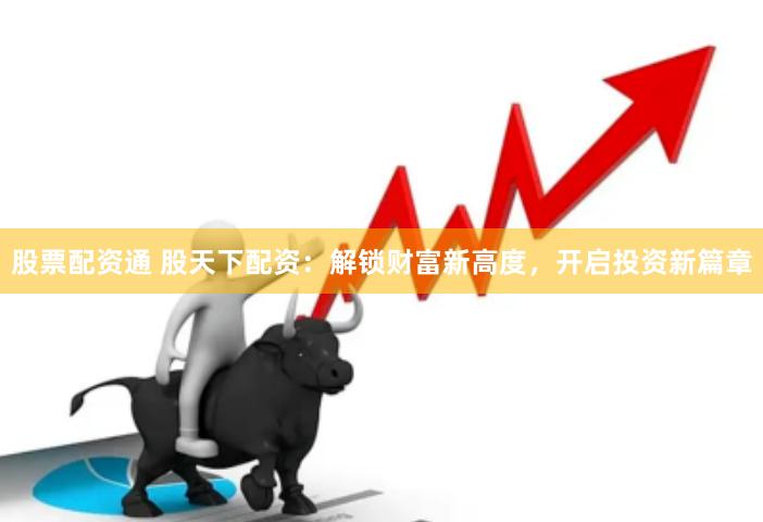 股票配资通 股天下配资：解锁财富新高度，开启投资新篇章